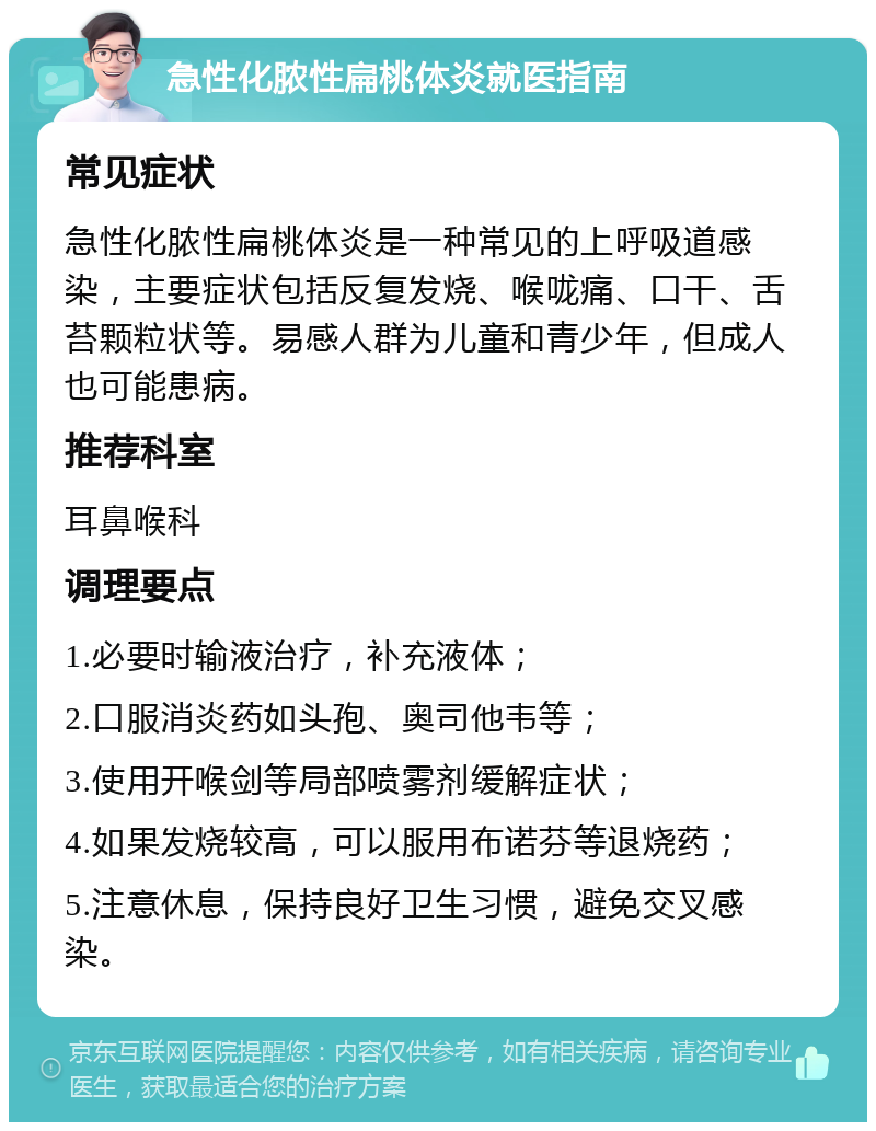 急性化脓性扁桃体炎就医指南 常见症状 急性化脓性扁桃体炎是一种常见的上呼吸道感染，主要症状包括反复发烧、喉咙痛、口干、舌苔颗粒状等。易感人群为儿童和青少年，但成人也可能患病。 推荐科室 耳鼻喉科 调理要点 1.必要时输液治疗，补充液体； 2.口服消炎药如头孢、奥司他韦等； 3.使用开喉剑等局部喷雾剂缓解症状； 4.如果发烧较高，可以服用布诺芬等退烧药； 5.注意休息，保持良好卫生习惯，避免交叉感染。