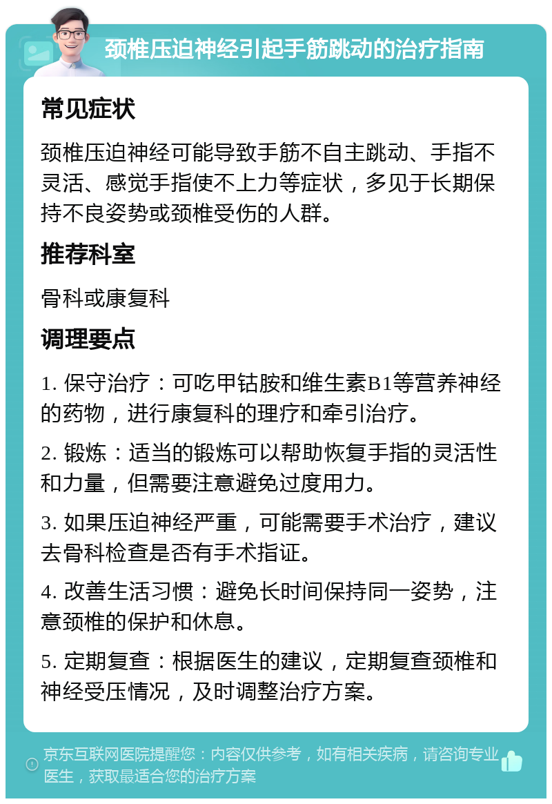 颈椎压迫神经引起手筋跳动的治疗指南 常见症状 颈椎压迫神经可能导致手筋不自主跳动、手指不灵活、感觉手指使不上力等症状，多见于长期保持不良姿势或颈椎受伤的人群。 推荐科室 骨科或康复科 调理要点 1. 保守治疗：可吃甲钴胺和维生素B1等营养神经的药物，进行康复科的理疗和牵引治疗。 2. 锻炼：适当的锻炼可以帮助恢复手指的灵活性和力量，但需要注意避免过度用力。 3. 如果压迫神经严重，可能需要手术治疗，建议去骨科检查是否有手术指证。 4. 改善生活习惯：避免长时间保持同一姿势，注意颈椎的保护和休息。 5. 定期复查：根据医生的建议，定期复查颈椎和神经受压情况，及时调整治疗方案。