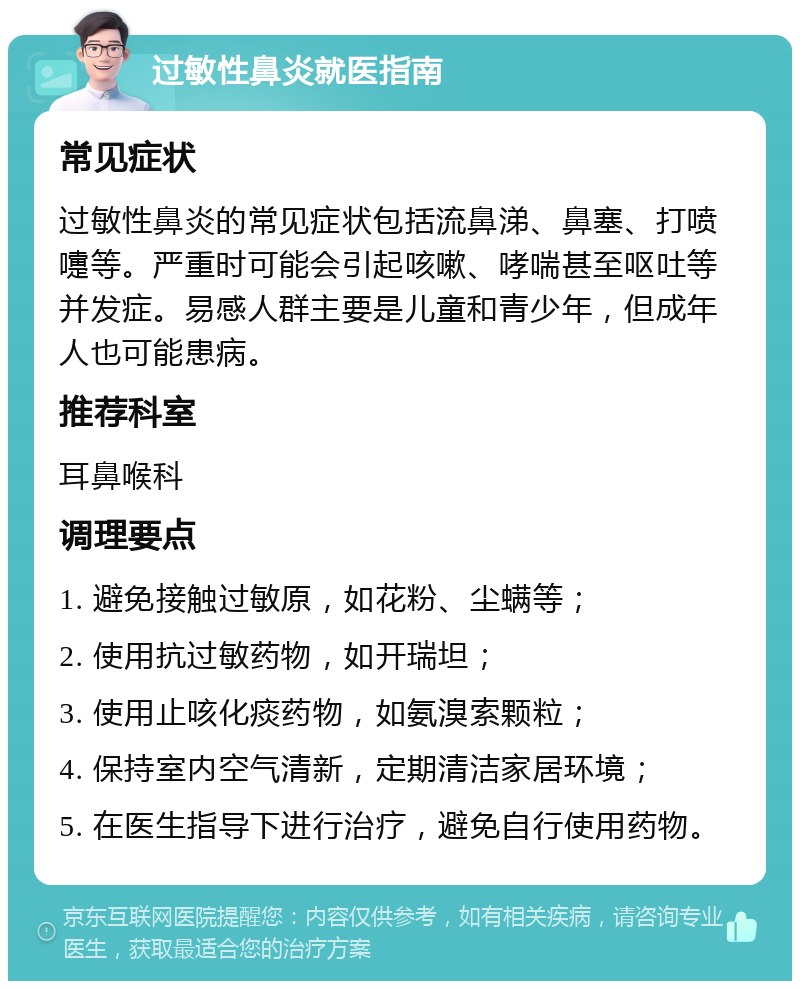 过敏性鼻炎就医指南 常见症状 过敏性鼻炎的常见症状包括流鼻涕、鼻塞、打喷嚏等。严重时可能会引起咳嗽、哮喘甚至呕吐等并发症。易感人群主要是儿童和青少年，但成年人也可能患病。 推荐科室 耳鼻喉科 调理要点 1. 避免接触过敏原，如花粉、尘螨等； 2. 使用抗过敏药物，如开瑞坦； 3. 使用止咳化痰药物，如氨溴索颗粒； 4. 保持室内空气清新，定期清洁家居环境； 5. 在医生指导下进行治疗，避免自行使用药物。