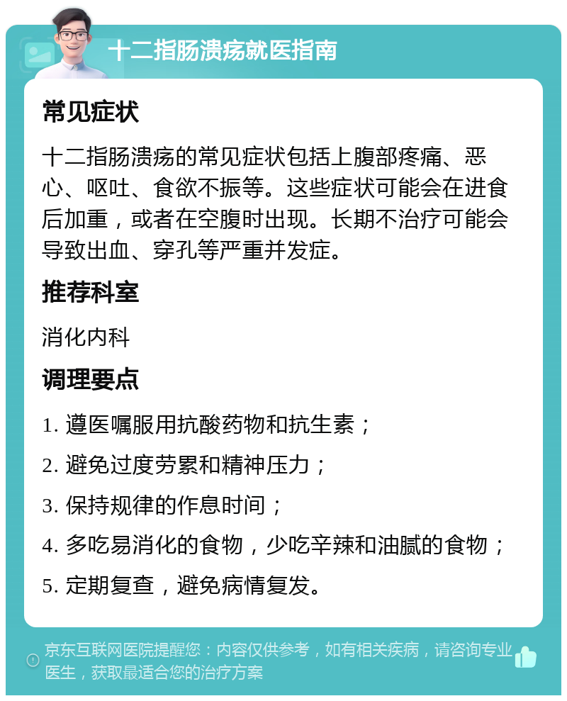 十二指肠溃疡就医指南 常见症状 十二指肠溃疡的常见症状包括上腹部疼痛、恶心、呕吐、食欲不振等。这些症状可能会在进食后加重，或者在空腹时出现。长期不治疗可能会导致出血、穿孔等严重并发症。 推荐科室 消化内科 调理要点 1. 遵医嘱服用抗酸药物和抗生素； 2. 避免过度劳累和精神压力； 3. 保持规律的作息时间； 4. 多吃易消化的食物，少吃辛辣和油腻的食物； 5. 定期复查，避免病情复发。