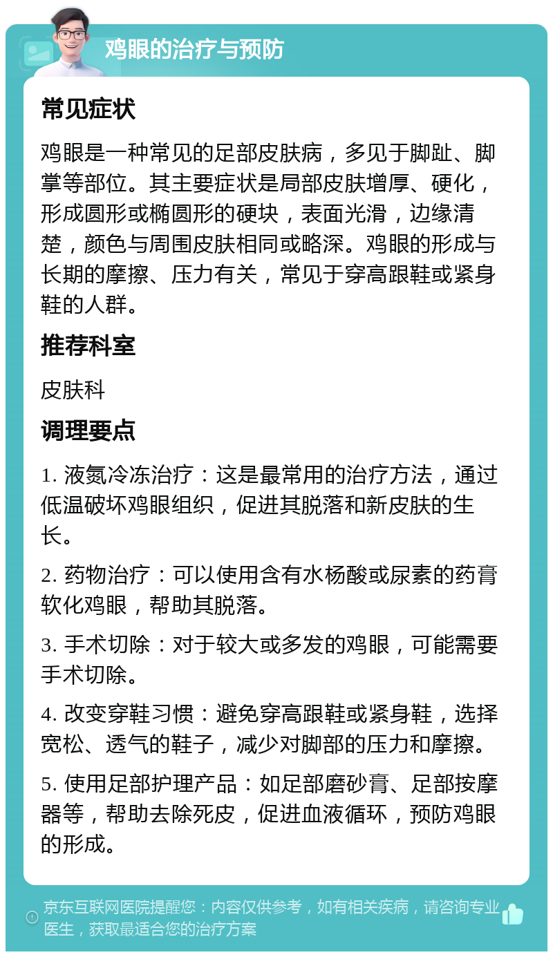 鸡眼的治疗与预防 常见症状 鸡眼是一种常见的足部皮肤病，多见于脚趾、脚掌等部位。其主要症状是局部皮肤增厚、硬化，形成圆形或椭圆形的硬块，表面光滑，边缘清楚，颜色与周围皮肤相同或略深。鸡眼的形成与长期的摩擦、压力有关，常见于穿高跟鞋或紧身鞋的人群。 推荐科室 皮肤科 调理要点 1. 液氮冷冻治疗：这是最常用的治疗方法，通过低温破坏鸡眼组织，促进其脱落和新皮肤的生长。 2. 药物治疗：可以使用含有水杨酸或尿素的药膏软化鸡眼，帮助其脱落。 3. 手术切除：对于较大或多发的鸡眼，可能需要手术切除。 4. 改变穿鞋习惯：避免穿高跟鞋或紧身鞋，选择宽松、透气的鞋子，减少对脚部的压力和摩擦。 5. 使用足部护理产品：如足部磨砂膏、足部按摩器等，帮助去除死皮，促进血液循环，预防鸡眼的形成。