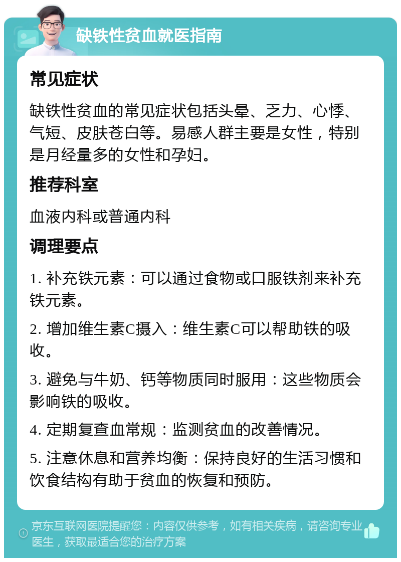 缺铁性贫血就医指南 常见症状 缺铁性贫血的常见症状包括头晕、乏力、心悸、气短、皮肤苍白等。易感人群主要是女性，特别是月经量多的女性和孕妇。 推荐科室 血液内科或普通内科 调理要点 1. 补充铁元素：可以通过食物或口服铁剂来补充铁元素。 2. 增加维生素C摄入：维生素C可以帮助铁的吸收。 3. 避免与牛奶、钙等物质同时服用：这些物质会影响铁的吸收。 4. 定期复查血常规：监测贫血的改善情况。 5. 注意休息和营养均衡：保持良好的生活习惯和饮食结构有助于贫血的恢复和预防。