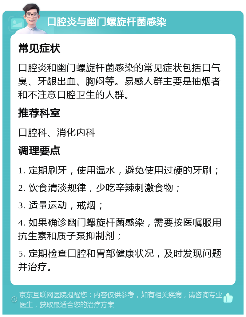 口腔炎与幽门螺旋杆菌感染 常见症状 口腔炎和幽门螺旋杆菌感染的常见症状包括口气臭、牙龈出血、胸闷等。易感人群主要是抽烟者和不注意口腔卫生的人群。 推荐科室 口腔科、消化内科 调理要点 1. 定期刷牙，使用温水，避免使用过硬的牙刷； 2. 饮食清淡规律，少吃辛辣刺激食物； 3. 适量运动，戒烟； 4. 如果确诊幽门螺旋杆菌感染，需要按医嘱服用抗生素和质子泵抑制剂； 5. 定期检查口腔和胃部健康状况，及时发现问题并治疗。