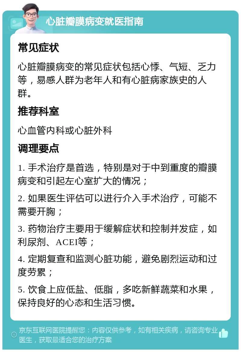 心脏瓣膜病变就医指南 常见症状 心脏瓣膜病变的常见症状包括心悸、气短、乏力等，易感人群为老年人和有心脏病家族史的人群。 推荐科室 心血管内科或心脏外科 调理要点 1. 手术治疗是首选，特别是对于中到重度的瓣膜病变和引起左心室扩大的情况； 2. 如果医生评估可以进行介入手术治疗，可能不需要开胸； 3. 药物治疗主要用于缓解症状和控制并发症，如利尿剂、ACEI等； 4. 定期复查和监测心脏功能，避免剧烈运动和过度劳累； 5. 饮食上应低盐、低脂，多吃新鲜蔬菜和水果，保持良好的心态和生活习惯。