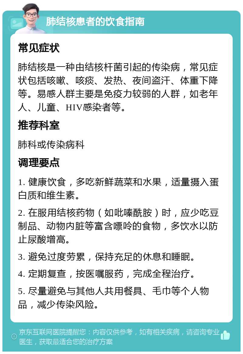 肺结核患者的饮食指南 常见症状 肺结核是一种由结核杆菌引起的传染病，常见症状包括咳嗽、咳痰、发热、夜间盗汗、体重下降等。易感人群主要是免疫力较弱的人群，如老年人、儿童、HIV感染者等。 推荐科室 肺科或传染病科 调理要点 1. 健康饮食，多吃新鲜蔬菜和水果，适量摄入蛋白质和维生素。 2. 在服用结核药物（如吡嗪酰胺）时，应少吃豆制品、动物内脏等富含嘌呤的食物，多饮水以防止尿酸增高。 3. 避免过度劳累，保持充足的休息和睡眠。 4. 定期复查，按医嘱服药，完成全程治疗。 5. 尽量避免与其他人共用餐具、毛巾等个人物品，减少传染风险。