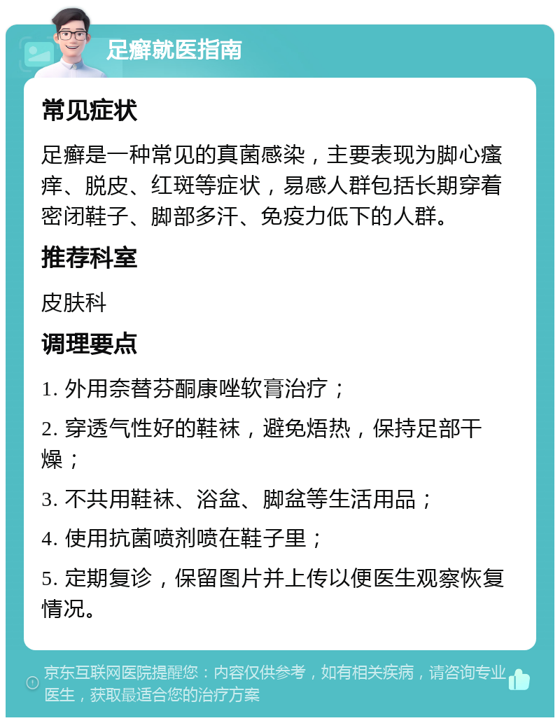 足癣就医指南 常见症状 足癣是一种常见的真菌感染，主要表现为脚心瘙痒、脱皮、红斑等症状，易感人群包括长期穿着密闭鞋子、脚部多汗、免疫力低下的人群。 推荐科室 皮肤科 调理要点 1. 外用奈替芬酮康唑软膏治疗； 2. 穿透气性好的鞋袜，避免焐热，保持足部干燥； 3. 不共用鞋袜、浴盆、脚盆等生活用品； 4. 使用抗菌喷剂喷在鞋子里； 5. 定期复诊，保留图片并上传以便医生观察恢复情况。