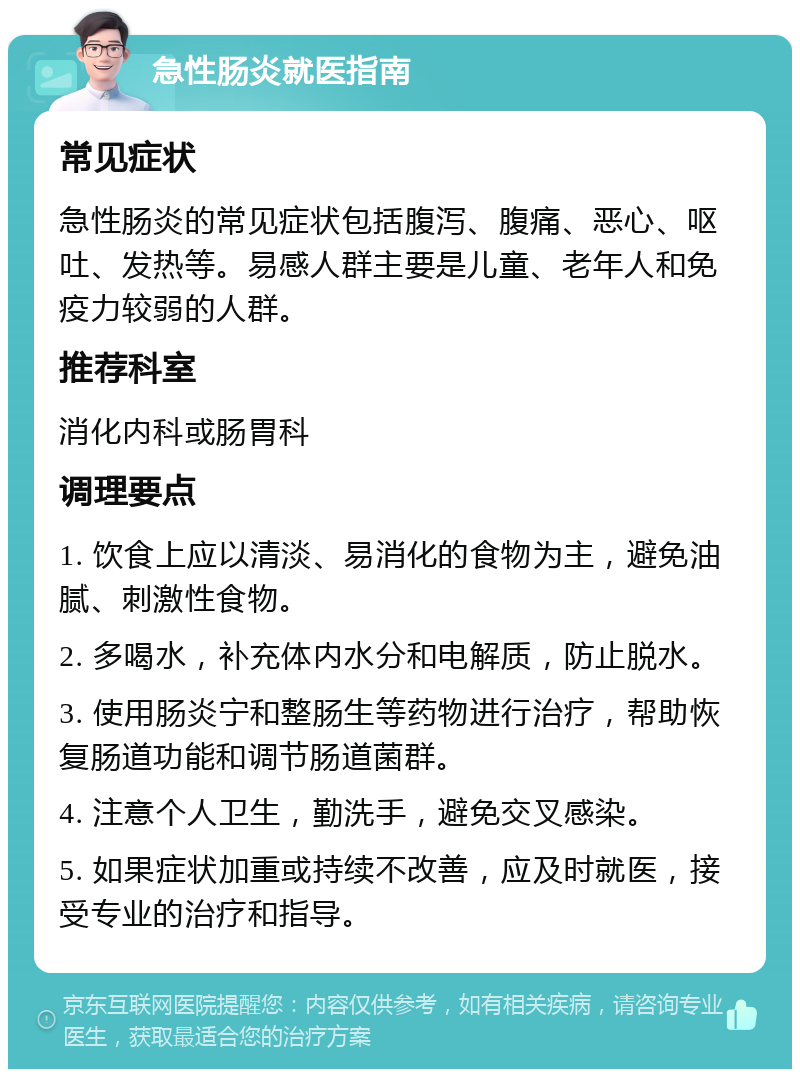 急性肠炎就医指南 常见症状 急性肠炎的常见症状包括腹泻、腹痛、恶心、呕吐、发热等。易感人群主要是儿童、老年人和免疫力较弱的人群。 推荐科室 消化内科或肠胃科 调理要点 1. 饮食上应以清淡、易消化的食物为主，避免油腻、刺激性食物。 2. 多喝水，补充体内水分和电解质，防止脱水。 3. 使用肠炎宁和整肠生等药物进行治疗，帮助恢复肠道功能和调节肠道菌群。 4. 注意个人卫生，勤洗手，避免交叉感染。 5. 如果症状加重或持续不改善，应及时就医，接受专业的治疗和指导。