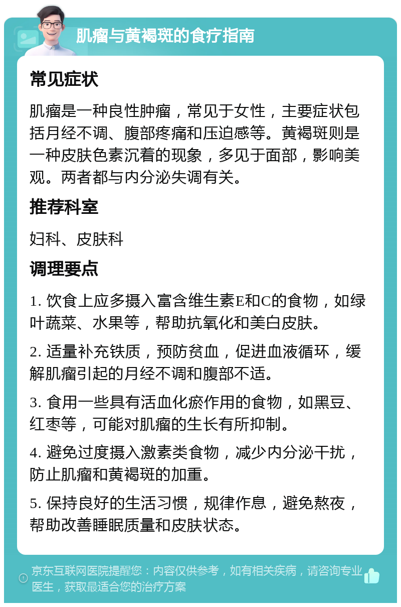 肌瘤与黄褐斑的食疗指南 常见症状 肌瘤是一种良性肿瘤，常见于女性，主要症状包括月经不调、腹部疼痛和压迫感等。黄褐斑则是一种皮肤色素沉着的现象，多见于面部，影响美观。两者都与内分泌失调有关。 推荐科室 妇科、皮肤科 调理要点 1. 饮食上应多摄入富含维生素E和C的食物，如绿叶蔬菜、水果等，帮助抗氧化和美白皮肤。 2. 适量补充铁质，预防贫血，促进血液循环，缓解肌瘤引起的月经不调和腹部不适。 3. 食用一些具有活血化瘀作用的食物，如黑豆、红枣等，可能对肌瘤的生长有所抑制。 4. 避免过度摄入激素类食物，减少内分泌干扰，防止肌瘤和黄褐斑的加重。 5. 保持良好的生活习惯，规律作息，避免熬夜，帮助改善睡眠质量和皮肤状态。