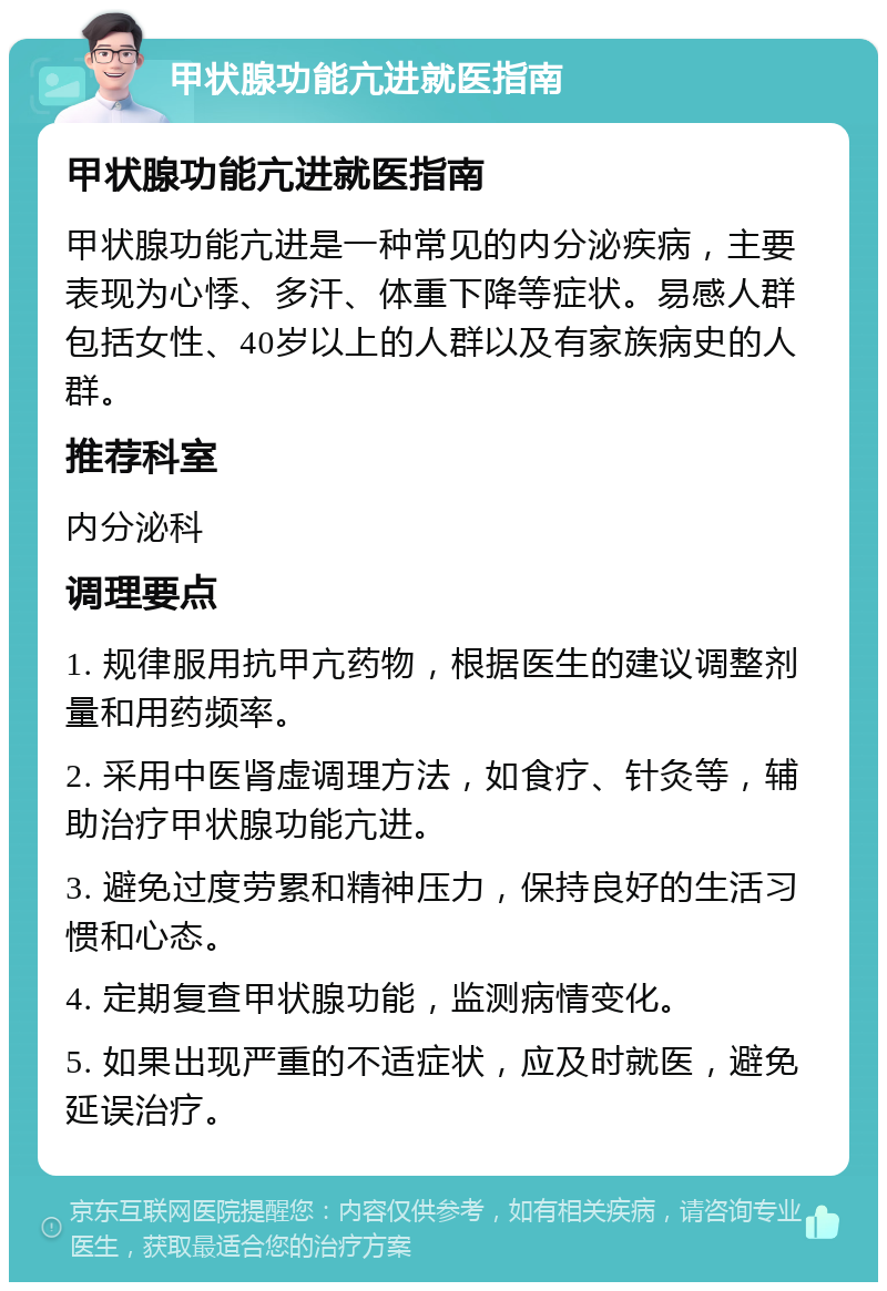 甲状腺功能亢进就医指南 甲状腺功能亢进就医指南 甲状腺功能亢进是一种常见的内分泌疾病，主要表现为心悸、多汗、体重下降等症状。易感人群包括女性、40岁以上的人群以及有家族病史的人群。 推荐科室 内分泌科 调理要点 1. 规律服用抗甲亢药物，根据医生的建议调整剂量和用药频率。 2. 采用中医肾虚调理方法，如食疗、针灸等，辅助治疗甲状腺功能亢进。 3. 避免过度劳累和精神压力，保持良好的生活习惯和心态。 4. 定期复查甲状腺功能，监测病情变化。 5. 如果出现严重的不适症状，应及时就医，避免延误治疗。