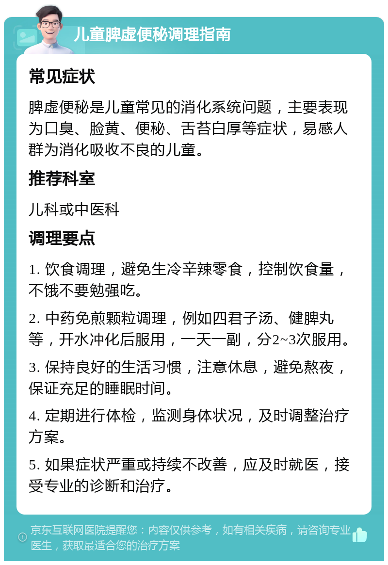 儿童脾虚便秘调理指南 常见症状 脾虚便秘是儿童常见的消化系统问题，主要表现为口臭、脸黄、便秘、舌苔白厚等症状，易感人群为消化吸收不良的儿童。 推荐科室 儿科或中医科 调理要点 1. 饮食调理，避免生冷辛辣零食，控制饮食量，不饿不要勉强吃。 2. 中药免煎颗粒调理，例如四君子汤、健脾丸等，开水冲化后服用，一天一副，分2~3次服用。 3. 保持良好的生活习惯，注意休息，避免熬夜，保证充足的睡眠时间。 4. 定期进行体检，监测身体状况，及时调整治疗方案。 5. 如果症状严重或持续不改善，应及时就医，接受专业的诊断和治疗。