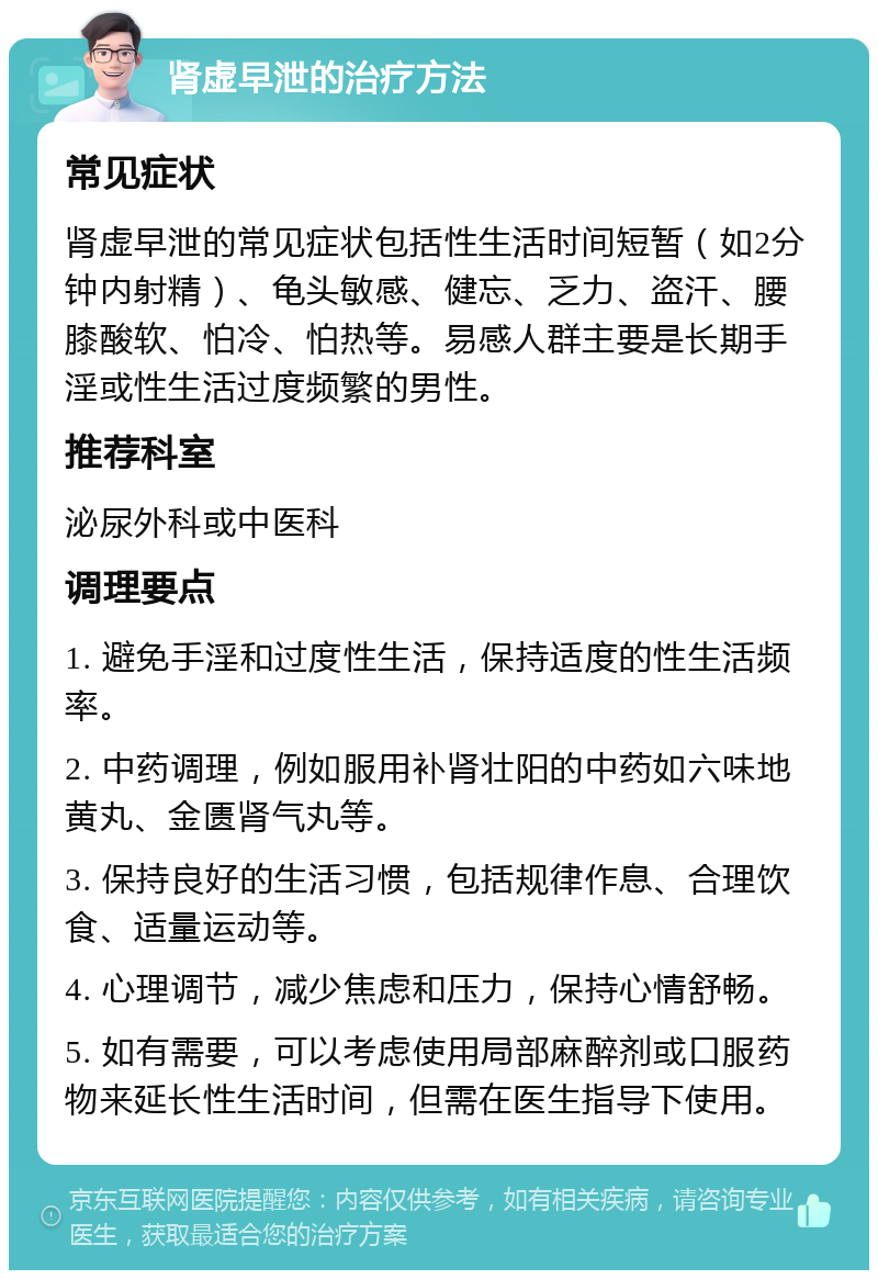 肾虚早泄的治疗方法 常见症状 肾虚早泄的常见症状包括性生活时间短暂（如2分钟内射精）、龟头敏感、健忘、乏力、盗汗、腰膝酸软、怕冷、怕热等。易感人群主要是长期手淫或性生活过度频繁的男性。 推荐科室 泌尿外科或中医科 调理要点 1. 避免手淫和过度性生活，保持适度的性生活频率。 2. 中药调理，例如服用补肾壮阳的中药如六味地黄丸、金匮肾气丸等。 3. 保持良好的生活习惯，包括规律作息、合理饮食、适量运动等。 4. 心理调节，减少焦虑和压力，保持心情舒畅。 5. 如有需要，可以考虑使用局部麻醉剂或口服药物来延长性生活时间，但需在医生指导下使用。