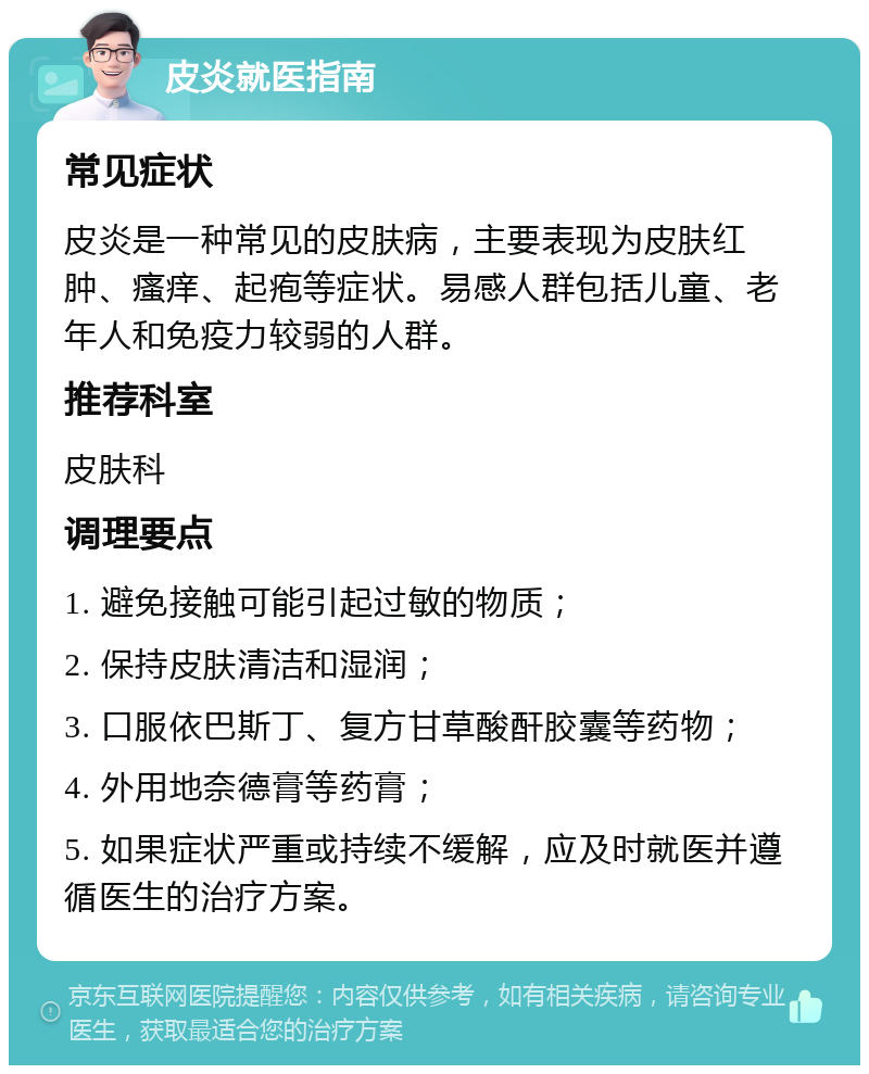 皮炎就医指南 常见症状 皮炎是一种常见的皮肤病，主要表现为皮肤红肿、瘙痒、起疱等症状。易感人群包括儿童、老年人和免疫力较弱的人群。 推荐科室 皮肤科 调理要点 1. 避免接触可能引起过敏的物质； 2. 保持皮肤清洁和湿润； 3. 口服依巴斯丁、复方甘草酸酐胶囊等药物； 4. 外用地奈德膏等药膏； 5. 如果症状严重或持续不缓解，应及时就医并遵循医生的治疗方案。