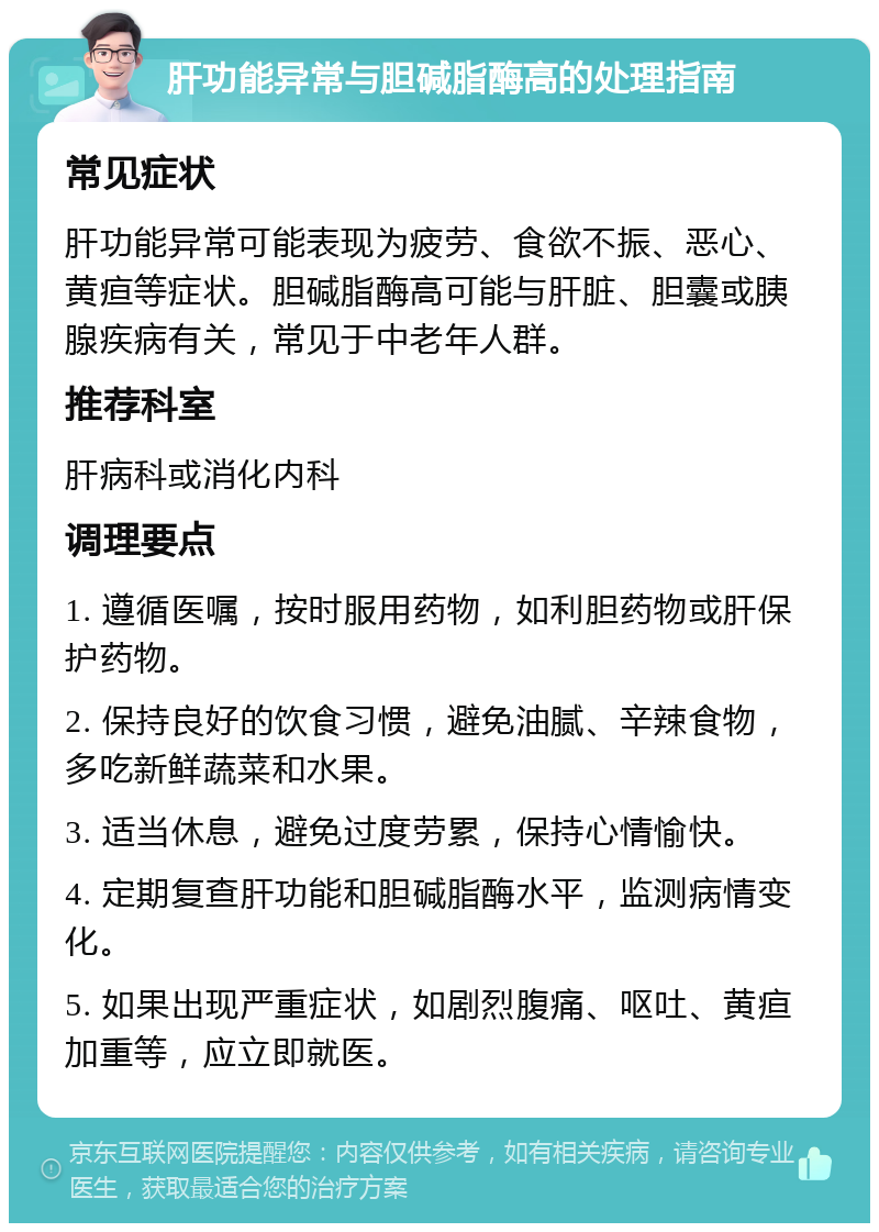 肝功能异常与胆碱脂酶高的处理指南 常见症状 肝功能异常可能表现为疲劳、食欲不振、恶心、黄疸等症状。胆碱脂酶高可能与肝脏、胆囊或胰腺疾病有关，常见于中老年人群。 推荐科室 肝病科或消化内科 调理要点 1. 遵循医嘱，按时服用药物，如利胆药物或肝保护药物。 2. 保持良好的饮食习惯，避免油腻、辛辣食物，多吃新鲜蔬菜和水果。 3. 适当休息，避免过度劳累，保持心情愉快。 4. 定期复查肝功能和胆碱脂酶水平，监测病情变化。 5. 如果出现严重症状，如剧烈腹痛、呕吐、黄疸加重等，应立即就医。