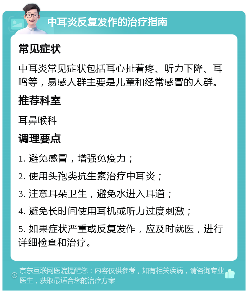 中耳炎反复发作的治疗指南 常见症状 中耳炎常见症状包括耳心扯着疼、听力下降、耳鸣等，易感人群主要是儿童和经常感冒的人群。 推荐科室 耳鼻喉科 调理要点 1. 避免感冒，增强免疫力； 2. 使用头孢类抗生素治疗中耳炎； 3. 注意耳朵卫生，避免水进入耳道； 4. 避免长时间使用耳机或听力过度刺激； 5. 如果症状严重或反复发作，应及时就医，进行详细检查和治疗。