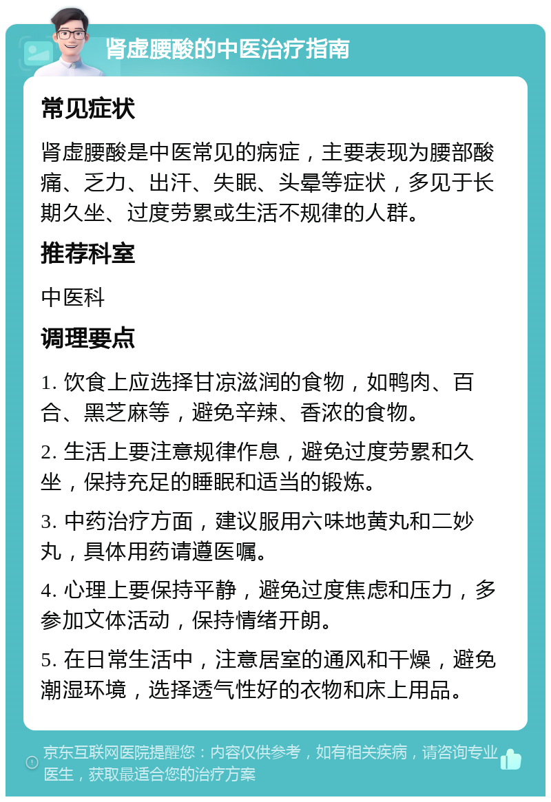 肾虚腰酸的中医治疗指南 常见症状 肾虚腰酸是中医常见的病症，主要表现为腰部酸痛、乏力、出汗、失眠、头晕等症状，多见于长期久坐、过度劳累或生活不规律的人群。 推荐科室 中医科 调理要点 1. 饮食上应选择甘凉滋润的食物，如鸭肉、百合、黑芝麻等，避免辛辣、香浓的食物。 2. 生活上要注意规律作息，避免过度劳累和久坐，保持充足的睡眠和适当的锻炼。 3. 中药治疗方面，建议服用六味地黄丸和二妙丸，具体用药请遵医嘱。 4. 心理上要保持平静，避免过度焦虑和压力，多参加文体活动，保持情绪开朗。 5. 在日常生活中，注意居室的通风和干燥，避免潮湿环境，选择透气性好的衣物和床上用品。