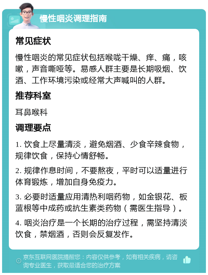 慢性咽炎调理指南 常见症状 慢性咽炎的常见症状包括喉咙干燥、痒、痛，咳嗽，声音嘶哑等。易感人群主要是长期吸烟、饮酒、工作环境污染或经常大声喊叫的人群。 推荐科室 耳鼻喉科 调理要点 1. 饮食上尽量清淡，避免烟酒、少食辛辣食物，规律饮食，保持心情舒畅。 2. 规律作息时间，不要熬夜，平时可以适量进行体育锻炼，增加自身免疫力。 3. 必要时适量应用清热利咽药物，如金银花、板蓝根等中成药或抗生素类药物（需医生指导）。 4. 咽炎治疗是一个长期的治疗过程，需坚持清淡饮食，禁烟酒，否则会反复发作。