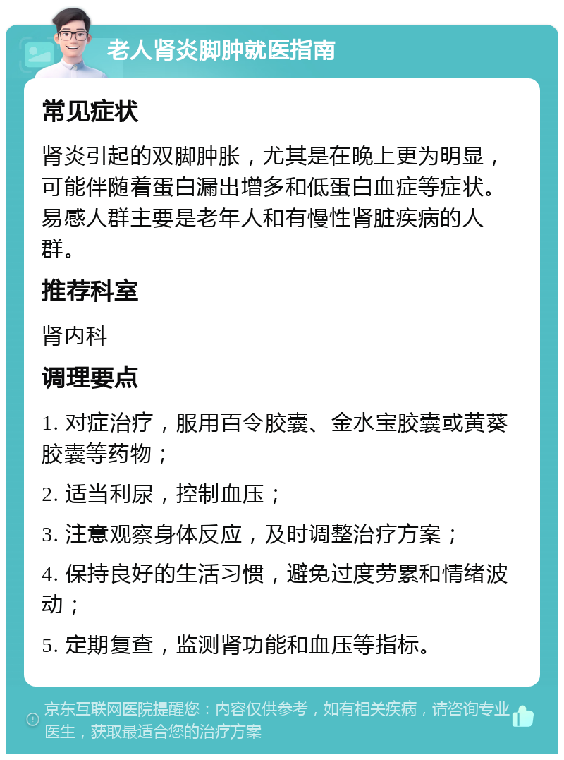 老人肾炎脚肿就医指南 常见症状 肾炎引起的双脚肿胀，尤其是在晚上更为明显，可能伴随着蛋白漏出增多和低蛋白血症等症状。易感人群主要是老年人和有慢性肾脏疾病的人群。 推荐科室 肾内科 调理要点 1. 对症治疗，服用百令胶囊、金水宝胶囊或黄葵胶囊等药物； 2. 适当利尿，控制血压； 3. 注意观察身体反应，及时调整治疗方案； 4. 保持良好的生活习惯，避免过度劳累和情绪波动； 5. 定期复查，监测肾功能和血压等指标。