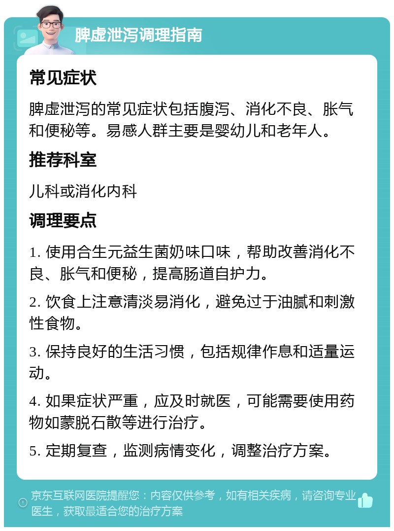 脾虚泄泻调理指南 常见症状 脾虚泄泻的常见症状包括腹泻、消化不良、胀气和便秘等。易感人群主要是婴幼儿和老年人。 推荐科室 儿科或消化内科 调理要点 1. 使用合生元益生菌奶味口味，帮助改善消化不良、胀气和便秘，提高肠道自护力。 2. 饮食上注意清淡易消化，避免过于油腻和刺激性食物。 3. 保持良好的生活习惯，包括规律作息和适量运动。 4. 如果症状严重，应及时就医，可能需要使用药物如蒙脱石散等进行治疗。 5. 定期复查，监测病情变化，调整治疗方案。