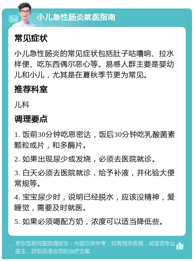 小儿急性肠炎就医指南 常见症状 小儿急性肠炎的常见症状包括肚子咕噜响、拉水样便、吃东西偶尔恶心等。易感人群主要是婴幼儿和小儿，尤其是在夏秋季节更为常见。 推荐科室 儿科 调理要点 1. 饭前30分钟吃思密达，饭后30分钟吃乳酸菌素颗粒或片，和多酶片。 2. 如果出现尿少或发烧，必须去医院就诊。 3. 白天必须去医院就诊，给予补液，并化验大便常规等。 4. 宝宝尿少时，说明已经脱水，应该没精神，爱睡觉，需要及时就医。 5. 如果必须喝配方奶，浓度可以适当降低些。