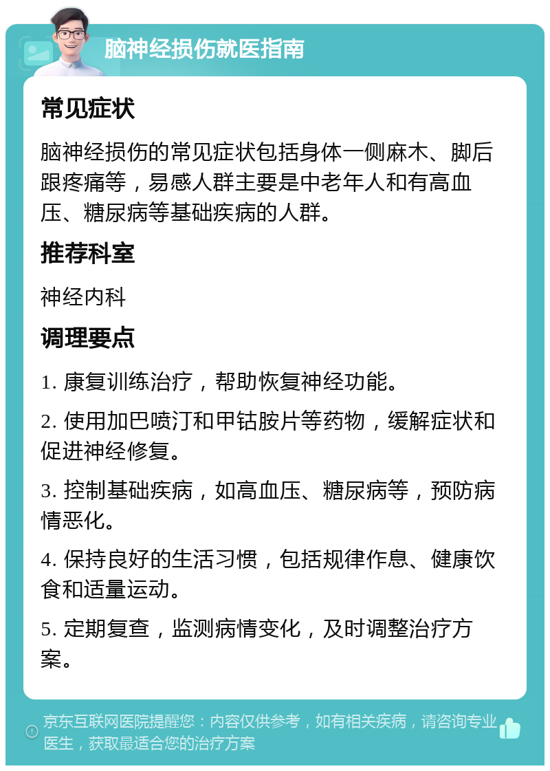 脑神经损伤就医指南 常见症状 脑神经损伤的常见症状包括身体一侧麻木、脚后跟疼痛等，易感人群主要是中老年人和有高血压、糖尿病等基础疾病的人群。 推荐科室 神经内科 调理要点 1. 康复训练治疗，帮助恢复神经功能。 2. 使用加巴喷汀和甲钴胺片等药物，缓解症状和促进神经修复。 3. 控制基础疾病，如高血压、糖尿病等，预防病情恶化。 4. 保持良好的生活习惯，包括规律作息、健康饮食和适量运动。 5. 定期复查，监测病情变化，及时调整治疗方案。