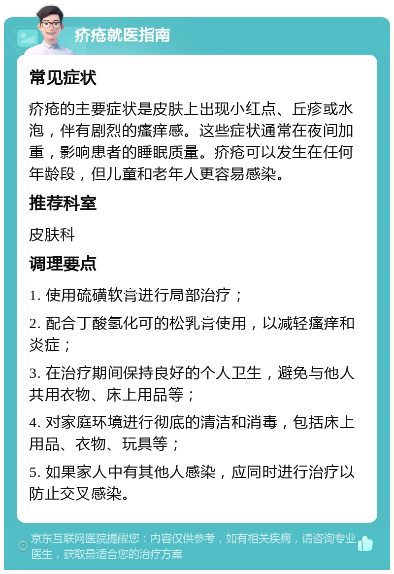 疥疮就医指南 常见症状 疥疮的主要症状是皮肤上出现小红点、丘疹或水泡，伴有剧烈的瘙痒感。这些症状通常在夜间加重，影响患者的睡眠质量。疥疮可以发生在任何年龄段，但儿童和老年人更容易感染。 推荐科室 皮肤科 调理要点 1. 使用硫磺软膏进行局部治疗； 2. 配合丁酸氢化可的松乳膏使用，以减轻瘙痒和炎症； 3. 在治疗期间保持良好的个人卫生，避免与他人共用衣物、床上用品等； 4. 对家庭环境进行彻底的清洁和消毒，包括床上用品、衣物、玩具等； 5. 如果家人中有其他人感染，应同时进行治疗以防止交叉感染。