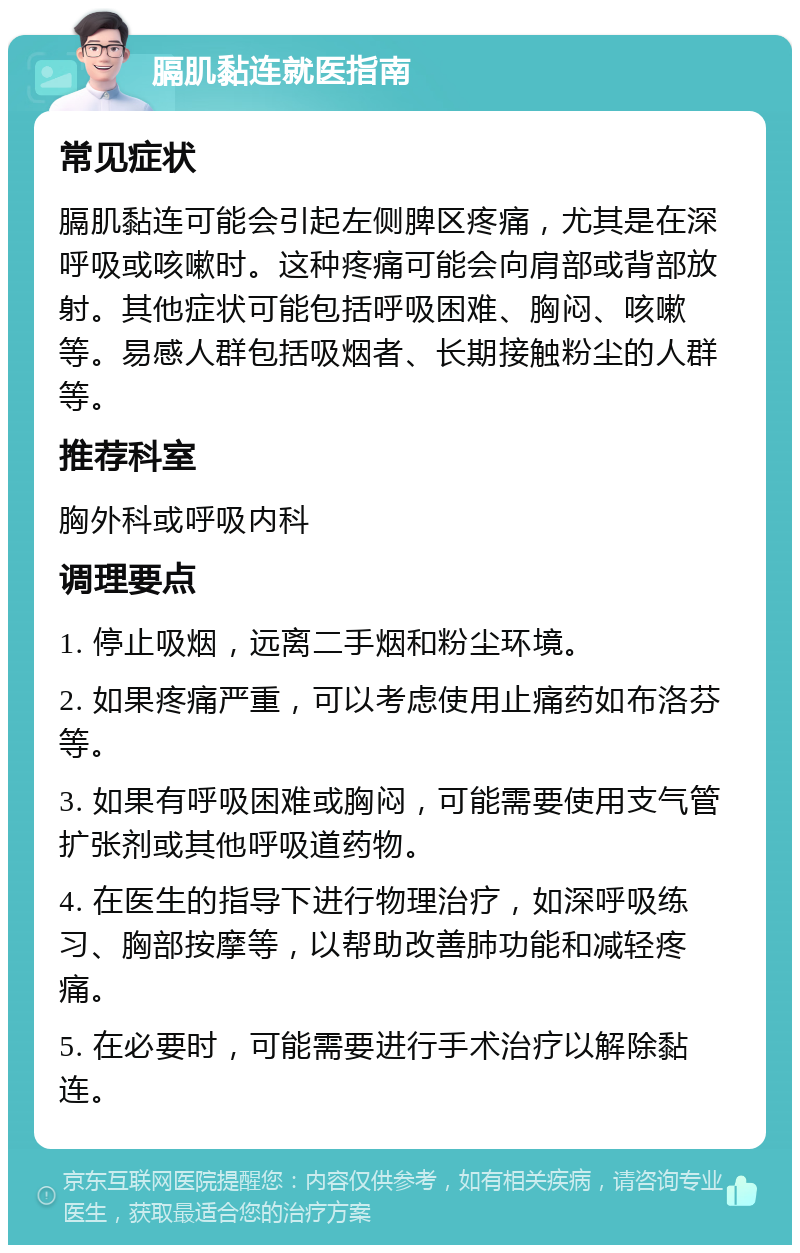 膈肌黏连就医指南 常见症状 膈肌黏连可能会引起左侧脾区疼痛，尤其是在深呼吸或咳嗽时。这种疼痛可能会向肩部或背部放射。其他症状可能包括呼吸困难、胸闷、咳嗽等。易感人群包括吸烟者、长期接触粉尘的人群等。 推荐科室 胸外科或呼吸内科 调理要点 1. 停止吸烟，远离二手烟和粉尘环境。 2. 如果疼痛严重，可以考虑使用止痛药如布洛芬等。 3. 如果有呼吸困难或胸闷，可能需要使用支气管扩张剂或其他呼吸道药物。 4. 在医生的指导下进行物理治疗，如深呼吸练习、胸部按摩等，以帮助改善肺功能和减轻疼痛。 5. 在必要时，可能需要进行手术治疗以解除黏连。