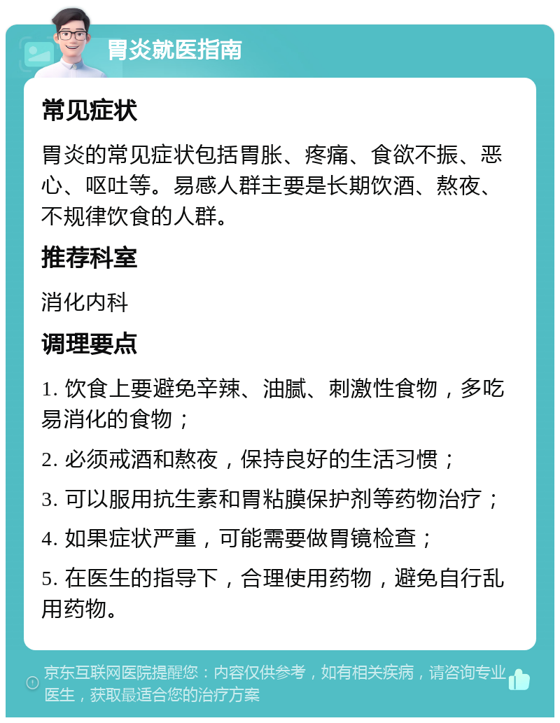 胃炎就医指南 常见症状 胃炎的常见症状包括胃胀、疼痛、食欲不振、恶心、呕吐等。易感人群主要是长期饮酒、熬夜、不规律饮食的人群。 推荐科室 消化内科 调理要点 1. 饮食上要避免辛辣、油腻、刺激性食物，多吃易消化的食物； 2. 必须戒酒和熬夜，保持良好的生活习惯； 3. 可以服用抗生素和胃粘膜保护剂等药物治疗； 4. 如果症状严重，可能需要做胃镜检查； 5. 在医生的指导下，合理使用药物，避免自行乱用药物。