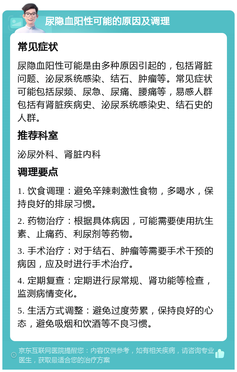 尿隐血阳性可能的原因及调理 常见症状 尿隐血阳性可能是由多种原因引起的，包括肾脏问题、泌尿系统感染、结石、肿瘤等。常见症状可能包括尿频、尿急、尿痛、腰痛等，易感人群包括有肾脏疾病史、泌尿系统感染史、结石史的人群。 推荐科室 泌尿外科、肾脏内科 调理要点 1. 饮食调理：避免辛辣刺激性食物，多喝水，保持良好的排尿习惯。 2. 药物治疗：根据具体病因，可能需要使用抗生素、止痛药、利尿剂等药物。 3. 手术治疗：对于结石、肿瘤等需要手术干预的病因，应及时进行手术治疗。 4. 定期复查：定期进行尿常规、肾功能等检查，监测病情变化。 5. 生活方式调整：避免过度劳累，保持良好的心态，避免吸烟和饮酒等不良习惯。