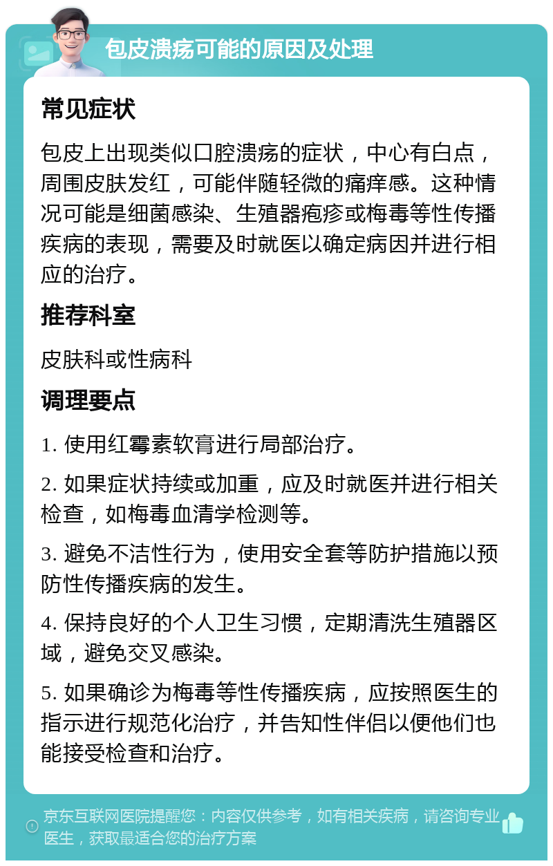 包皮溃疡可能的原因及处理 常见症状 包皮上出现类似口腔溃疡的症状，中心有白点，周围皮肤发红，可能伴随轻微的痛痒感。这种情况可能是细菌感染、生殖器疱疹或梅毒等性传播疾病的表现，需要及时就医以确定病因并进行相应的治疗。 推荐科室 皮肤科或性病科 调理要点 1. 使用红霉素软膏进行局部治疗。 2. 如果症状持续或加重，应及时就医并进行相关检查，如梅毒血清学检测等。 3. 避免不洁性行为，使用安全套等防护措施以预防性传播疾病的发生。 4. 保持良好的个人卫生习惯，定期清洗生殖器区域，避免交叉感染。 5. 如果确诊为梅毒等性传播疾病，应按照医生的指示进行规范化治疗，并告知性伴侣以便他们也能接受检查和治疗。