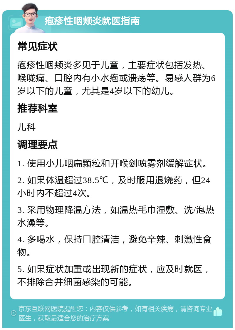 疱疹性咽颊炎就医指南 常见症状 疱疹性咽颊炎多见于儿童，主要症状包括发热、喉咙痛、口腔内有小水疱或溃疡等。易感人群为6岁以下的儿童，尤其是4岁以下的幼儿。 推荐科室 儿科 调理要点 1. 使用小儿咽扁颗粒和开喉剑喷雾剂缓解症状。 2. 如果体温超过38.5℃，及时服用退烧药，但24小时内不超过4次。 3. 采用物理降温方法，如温热毛巾湿敷、洗/泡热水澡等。 4. 多喝水，保持口腔清洁，避免辛辣、刺激性食物。 5. 如果症状加重或出现新的症状，应及时就医，不排除合并细菌感染的可能。