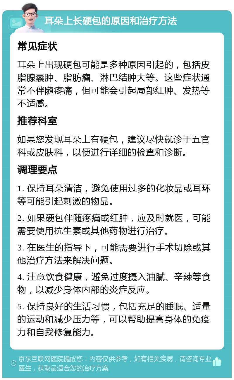 耳朵上长硬包的原因和治疗方法 常见症状 耳朵上出现硬包可能是多种原因引起的，包括皮脂腺囊肿、脂肪瘤、淋巴结肿大等。这些症状通常不伴随疼痛，但可能会引起局部红肿、发热等不适感。 推荐科室 如果您发现耳朵上有硬包，建议尽快就诊于五官科或皮肤科，以便进行详细的检查和诊断。 调理要点 1. 保持耳朵清洁，避免使用过多的化妆品或耳环等可能引起刺激的物品。 2. 如果硬包伴随疼痛或红肿，应及时就医，可能需要使用抗生素或其他药物进行治疗。 3. 在医生的指导下，可能需要进行手术切除或其他治疗方法来解决问题。 4. 注意饮食健康，避免过度摄入油腻、辛辣等食物，以减少身体内部的炎症反应。 5. 保持良好的生活习惯，包括充足的睡眠、适量的运动和减少压力等，可以帮助提高身体的免疫力和自我修复能力。