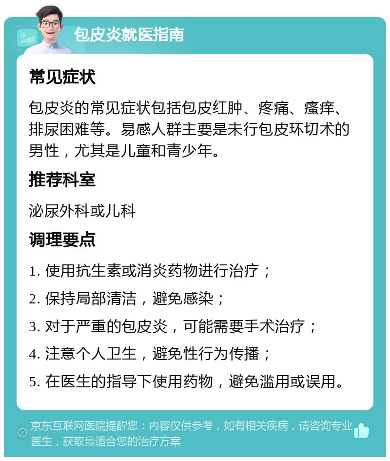 包皮炎就医指南 常见症状 包皮炎的常见症状包括包皮红肿、疼痛、瘙痒、排尿困难等。易感人群主要是未行包皮环切术的男性，尤其是儿童和青少年。 推荐科室 泌尿外科或儿科 调理要点 1. 使用抗生素或消炎药物进行治疗； 2. 保持局部清洁，避免感染； 3. 对于严重的包皮炎，可能需要手术治疗； 4. 注意个人卫生，避免性行为传播； 5. 在医生的指导下使用药物，避免滥用或误用。