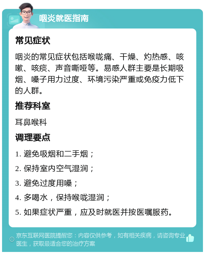 咽炎就医指南 常见症状 咽炎的常见症状包括喉咙痛、干燥、灼热感、咳嗽、咳痰、声音嘶哑等。易感人群主要是长期吸烟、嗓子用力过度、环境污染严重或免疫力低下的人群。 推荐科室 耳鼻喉科 调理要点 1. 避免吸烟和二手烟； 2. 保持室内空气湿润； 3. 避免过度用嗓； 4. 多喝水，保持喉咙湿润； 5. 如果症状严重，应及时就医并按医嘱服药。