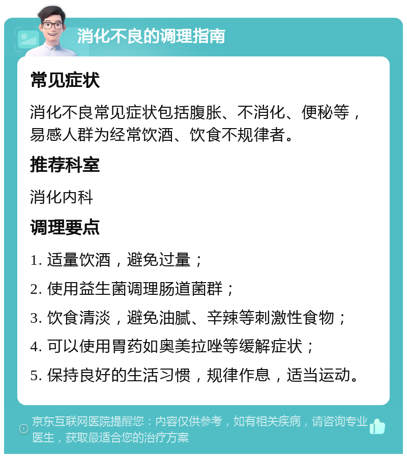 消化不良的调理指南 常见症状 消化不良常见症状包括腹胀、不消化、便秘等，易感人群为经常饮酒、饮食不规律者。 推荐科室 消化内科 调理要点 1. 适量饮酒，避免过量； 2. 使用益生菌调理肠道菌群； 3. 饮食清淡，避免油腻、辛辣等刺激性食物； 4. 可以使用胃药如奥美拉唑等缓解症状； 5. 保持良好的生活习惯，规律作息，适当运动。