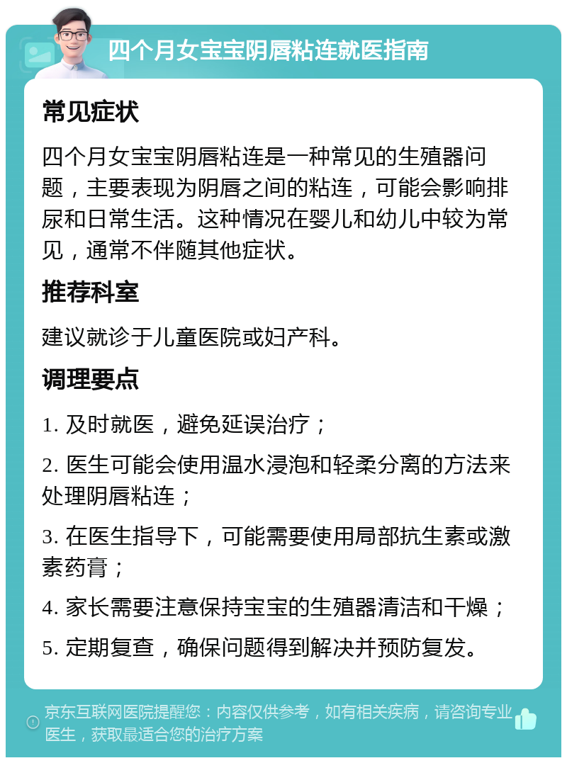 四个月女宝宝阴唇粘连就医指南 常见症状 四个月女宝宝阴唇粘连是一种常见的生殖器问题，主要表现为阴唇之间的粘连，可能会影响排尿和日常生活。这种情况在婴儿和幼儿中较为常见，通常不伴随其他症状。 推荐科室 建议就诊于儿童医院或妇产科。 调理要点 1. 及时就医，避免延误治疗； 2. 医生可能会使用温水浸泡和轻柔分离的方法来处理阴唇粘连； 3. 在医生指导下，可能需要使用局部抗生素或激素药膏； 4. 家长需要注意保持宝宝的生殖器清洁和干燥； 5. 定期复查，确保问题得到解决并预防复发。