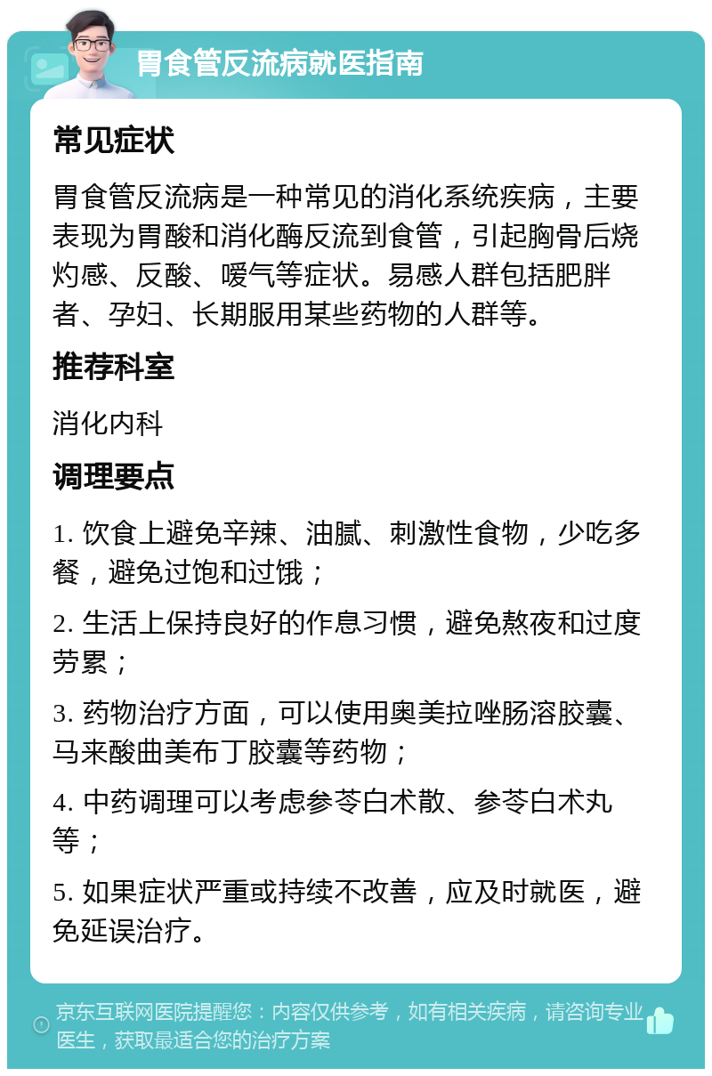 胃食管反流病就医指南 常见症状 胃食管反流病是一种常见的消化系统疾病，主要表现为胃酸和消化酶反流到食管，引起胸骨后烧灼感、反酸、嗳气等症状。易感人群包括肥胖者、孕妇、长期服用某些药物的人群等。 推荐科室 消化内科 调理要点 1. 饮食上避免辛辣、油腻、刺激性食物，少吃多餐，避免过饱和过饿； 2. 生活上保持良好的作息习惯，避免熬夜和过度劳累； 3. 药物治疗方面，可以使用奥美拉唑肠溶胶囊、马来酸曲美布丁胶囊等药物； 4. 中药调理可以考虑参苓白术散、参苓白术丸等； 5. 如果症状严重或持续不改善，应及时就医，避免延误治疗。