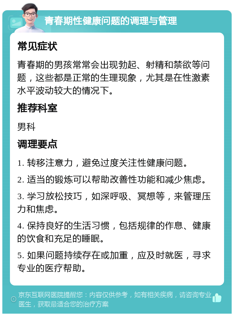 青春期性健康问题的调理与管理 常见症状 青春期的男孩常常会出现勃起、射精和禁欲等问题，这些都是正常的生理现象，尤其是在性激素水平波动较大的情况下。 推荐科室 男科 调理要点 1. 转移注意力，避免过度关注性健康问题。 2. 适当的锻炼可以帮助改善性功能和减少焦虑。 3. 学习放松技巧，如深呼吸、冥想等，来管理压力和焦虑。 4. 保持良好的生活习惯，包括规律的作息、健康的饮食和充足的睡眠。 5. 如果问题持续存在或加重，应及时就医，寻求专业的医疗帮助。