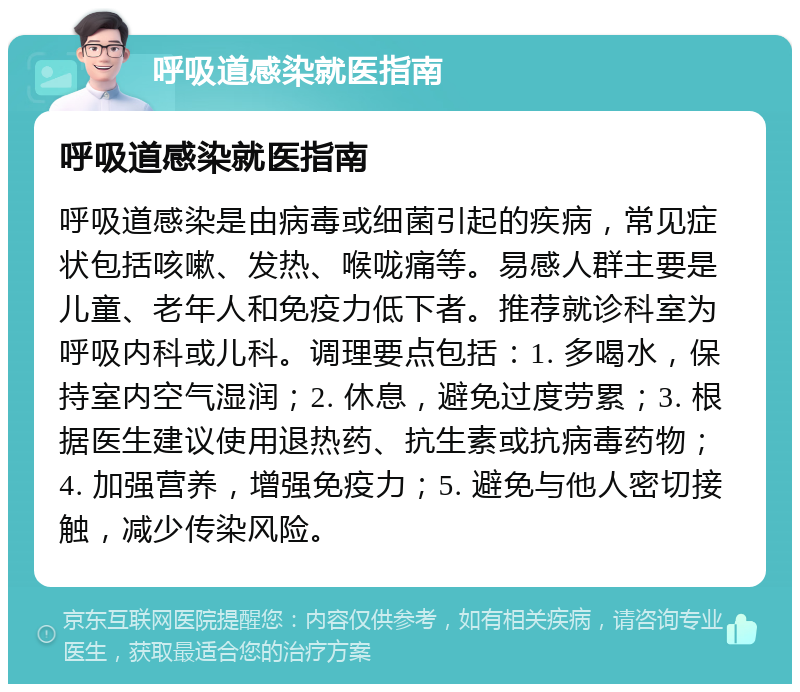 呼吸道感染就医指南 呼吸道感染就医指南 呼吸道感染是由病毒或细菌引起的疾病，常见症状包括咳嗽、发热、喉咙痛等。易感人群主要是儿童、老年人和免疫力低下者。推荐就诊科室为呼吸内科或儿科。调理要点包括：1. 多喝水，保持室内空气湿润；2. 休息，避免过度劳累；3. 根据医生建议使用退热药、抗生素或抗病毒药物；4. 加强营养，增强免疫力；5. 避免与他人密切接触，减少传染风险。