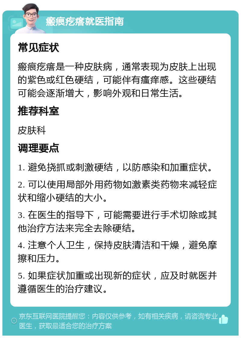 瘢痕疙瘩就医指南 常见症状 瘢痕疙瘩是一种皮肤病，通常表现为皮肤上出现的紫色或红色硬结，可能伴有瘙痒感。这些硬结可能会逐渐增大，影响外观和日常生活。 推荐科室 皮肤科 调理要点 1. 避免挠抓或刺激硬结，以防感染和加重症状。 2. 可以使用局部外用药物如激素类药物来减轻症状和缩小硬结的大小。 3. 在医生的指导下，可能需要进行手术切除或其他治疗方法来完全去除硬结。 4. 注意个人卫生，保持皮肤清洁和干燥，避免摩擦和压力。 5. 如果症状加重或出现新的症状，应及时就医并遵循医生的治疗建议。