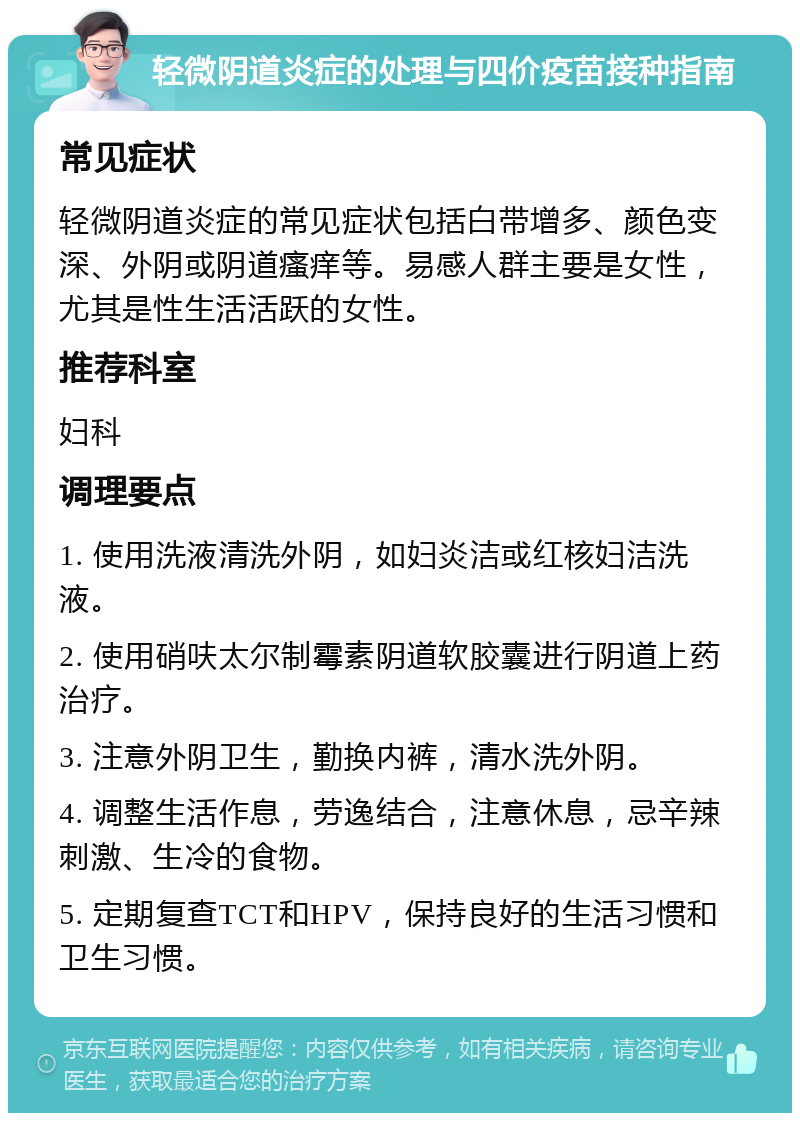 轻微阴道炎症的处理与四价疫苗接种指南 常见症状 轻微阴道炎症的常见症状包括白带增多、颜色变深、外阴或阴道瘙痒等。易感人群主要是女性，尤其是性生活活跃的女性。 推荐科室 妇科 调理要点 1. 使用洗液清洗外阴，如妇炎洁或红核妇洁洗液。 2. 使用硝呋太尔制霉素阴道软胶囊进行阴道上药治疗。 3. 注意外阴卫生，勤换内裤，清水洗外阴。 4. 调整生活作息，劳逸结合，注意休息，忌辛辣刺激、生冷的食物。 5. 定期复查TCT和HPV，保持良好的生活习惯和卫生习惯。