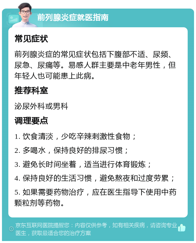 前列腺炎症就医指南 常见症状 前列腺炎症的常见症状包括下腹部不适、尿频、尿急、尿痛等。易感人群主要是中老年男性，但年轻人也可能患上此病。 推荐科室 泌尿外科或男科 调理要点 1. 饮食清淡，少吃辛辣刺激性食物； 2. 多喝水，保持良好的排尿习惯； 3. 避免长时间坐着，适当进行体育锻炼； 4. 保持良好的生活习惯，避免熬夜和过度劳累； 5. 如果需要药物治疗，应在医生指导下使用中药颗粒剂等药物。