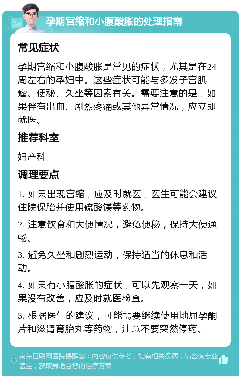 孕期宫缩和小腹酸胀的处理指南 常见症状 孕期宫缩和小腹酸胀是常见的症状，尤其是在24周左右的孕妇中。这些症状可能与多发子宫肌瘤、便秘、久坐等因素有关。需要注意的是，如果伴有出血、剧烈疼痛或其他异常情况，应立即就医。 推荐科室 妇产科 调理要点 1. 如果出现宫缩，应及时就医，医生可能会建议住院保胎并使用硫酸镁等药物。 2. 注意饮食和大便情况，避免便秘，保持大便通畅。 3. 避免久坐和剧烈运动，保持适当的休息和活动。 4. 如果有小腹酸胀的症状，可以先观察一天，如果没有改善，应及时就医检查。 5. 根据医生的建议，可能需要继续使用地屈孕酮片和滋肾育胎丸等药物，注意不要突然停药。