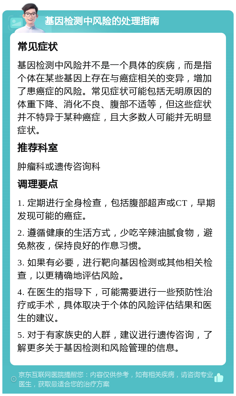 基因检测中风险的处理指南 常见症状 基因检测中风险并不是一个具体的疾病，而是指个体在某些基因上存在与癌症相关的变异，增加了患癌症的风险。常见症状可能包括无明原因的体重下降、消化不良、腹部不适等，但这些症状并不特异于某种癌症，且大多数人可能并无明显症状。 推荐科室 肿瘤科或遗传咨询科 调理要点 1. 定期进行全身检查，包括腹部超声或CT，早期发现可能的癌症。 2. 遵循健康的生活方式，少吃辛辣油腻食物，避免熬夜，保持良好的作息习惯。 3. 如果有必要，进行靶向基因检测或其他相关检查，以更精确地评估风险。 4. 在医生的指导下，可能需要进行一些预防性治疗或手术，具体取决于个体的风险评估结果和医生的建议。 5. 对于有家族史的人群，建议进行遗传咨询，了解更多关于基因检测和风险管理的信息。