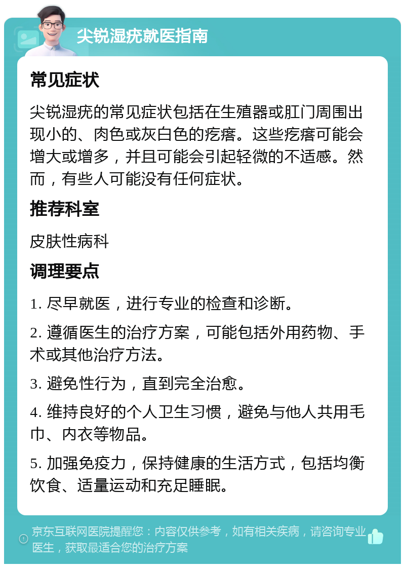 尖锐湿疣就医指南 常见症状 尖锐湿疣的常见症状包括在生殖器或肛门周围出现小的、肉色或灰白色的疙瘩。这些疙瘩可能会增大或增多，并且可能会引起轻微的不适感。然而，有些人可能没有任何症状。 推荐科室 皮肤性病科 调理要点 1. 尽早就医，进行专业的检查和诊断。 2. 遵循医生的治疗方案，可能包括外用药物、手术或其他治疗方法。 3. 避免性行为，直到完全治愈。 4. 维持良好的个人卫生习惯，避免与他人共用毛巾、内衣等物品。 5. 加强免疫力，保持健康的生活方式，包括均衡饮食、适量运动和充足睡眠。