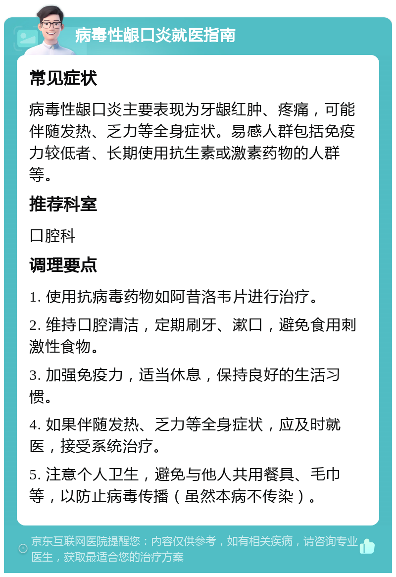 病毒性龈口炎就医指南 常见症状 病毒性龈口炎主要表现为牙龈红肿、疼痛，可能伴随发热、乏力等全身症状。易感人群包括免疫力较低者、长期使用抗生素或激素药物的人群等。 推荐科室 口腔科 调理要点 1. 使用抗病毒药物如阿昔洛韦片进行治疗。 2. 维持口腔清洁，定期刷牙、漱口，避免食用刺激性食物。 3. 加强免疫力，适当休息，保持良好的生活习惯。 4. 如果伴随发热、乏力等全身症状，应及时就医，接受系统治疗。 5. 注意个人卫生，避免与他人共用餐具、毛巾等，以防止病毒传播（虽然本病不传染）。