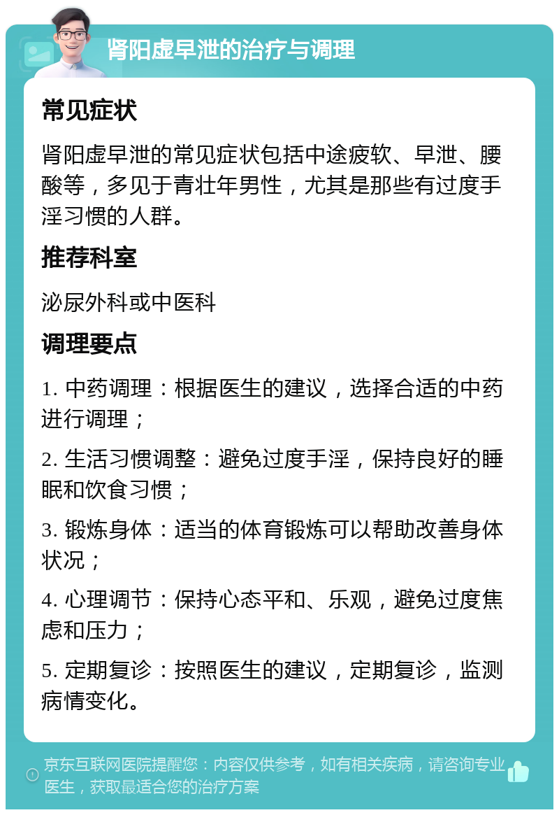 肾阳虚早泄的治疗与调理 常见症状 肾阳虚早泄的常见症状包括中途疲软、早泄、腰酸等，多见于青壮年男性，尤其是那些有过度手淫习惯的人群。 推荐科室 泌尿外科或中医科 调理要点 1. 中药调理：根据医生的建议，选择合适的中药进行调理； 2. 生活习惯调整：避免过度手淫，保持良好的睡眠和饮食习惯； 3. 锻炼身体：适当的体育锻炼可以帮助改善身体状况； 4. 心理调节：保持心态平和、乐观，避免过度焦虑和压力； 5. 定期复诊：按照医生的建议，定期复诊，监测病情变化。