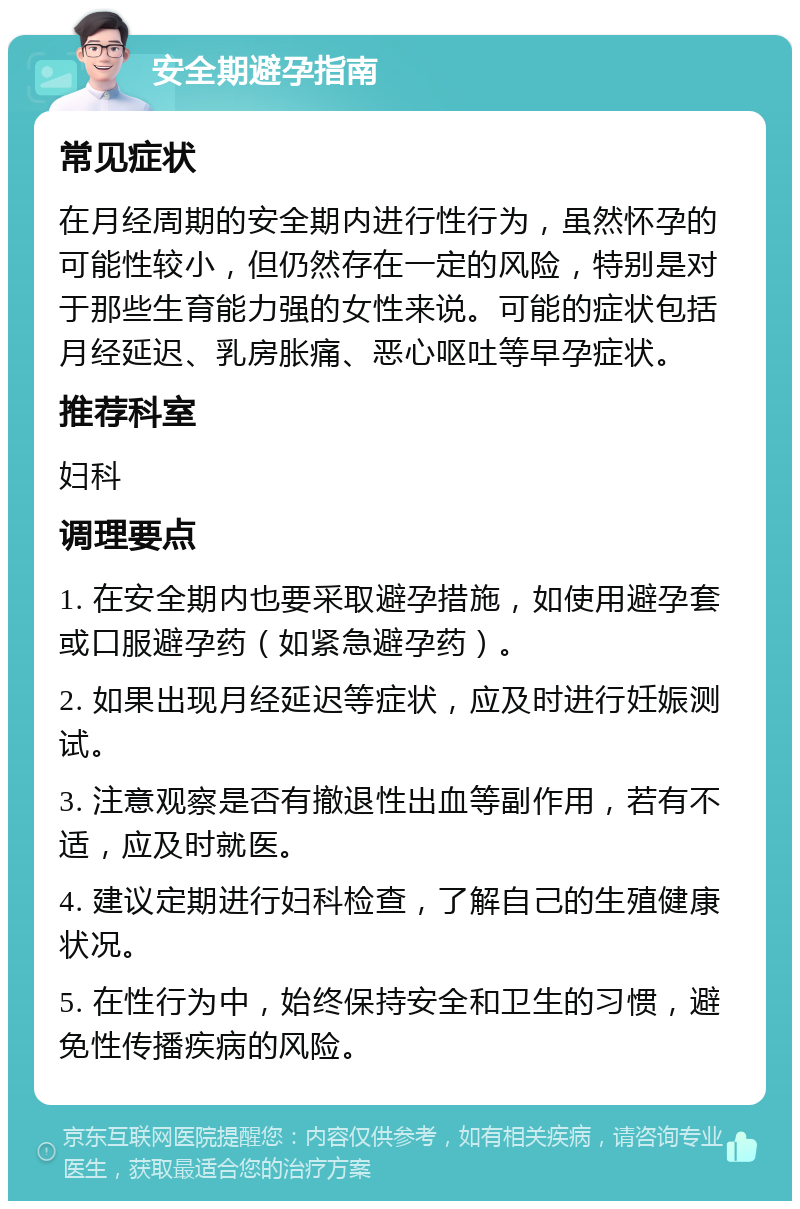 安全期避孕指南 常见症状 在月经周期的安全期内进行性行为，虽然怀孕的可能性较小，但仍然存在一定的风险，特别是对于那些生育能力强的女性来说。可能的症状包括月经延迟、乳房胀痛、恶心呕吐等早孕症状。 推荐科室 妇科 调理要点 1. 在安全期内也要采取避孕措施，如使用避孕套或口服避孕药（如紧急避孕药）。 2. 如果出现月经延迟等症状，应及时进行妊娠测试。 3. 注意观察是否有撤退性出血等副作用，若有不适，应及时就医。 4. 建议定期进行妇科检查，了解自己的生殖健康状况。 5. 在性行为中，始终保持安全和卫生的习惯，避免性传播疾病的风险。