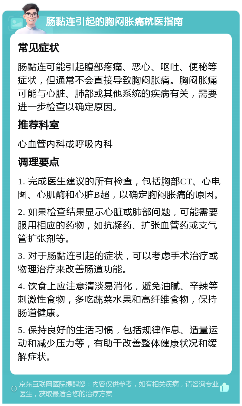 肠黏连引起的胸闷胀痛就医指南 常见症状 肠黏连可能引起腹部疼痛、恶心、呕吐、便秘等症状，但通常不会直接导致胸闷胀痛。胸闷胀痛可能与心脏、肺部或其他系统的疾病有关，需要进一步检查以确定原因。 推荐科室 心血管内科或呼吸内科 调理要点 1. 完成医生建议的所有检查，包括胸部CT、心电图、心肌酶和心脏B超，以确定胸闷胀痛的原因。 2. 如果检查结果显示心脏或肺部问题，可能需要服用相应的药物，如抗凝药、扩张血管药或支气管扩张剂等。 3. 对于肠黏连引起的症状，可以考虑手术治疗或物理治疗来改善肠道功能。 4. 饮食上应注意清淡易消化，避免油腻、辛辣等刺激性食物，多吃蔬菜水果和高纤维食物，保持肠道健康。 5. 保持良好的生活习惯，包括规律作息、适量运动和减少压力等，有助于改善整体健康状况和缓解症状。