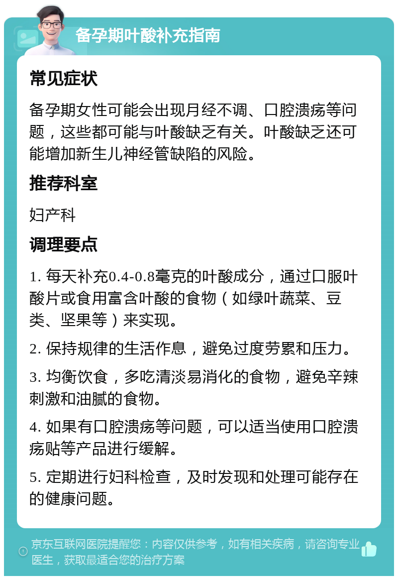 备孕期叶酸补充指南 常见症状 备孕期女性可能会出现月经不调、口腔溃疡等问题，这些都可能与叶酸缺乏有关。叶酸缺乏还可能增加新生儿神经管缺陷的风险。 推荐科室 妇产科 调理要点 1. 每天补充0.4-0.8毫克的叶酸成分，通过口服叶酸片或食用富含叶酸的食物（如绿叶蔬菜、豆类、坚果等）来实现。 2. 保持规律的生活作息，避免过度劳累和压力。 3. 均衡饮食，多吃清淡易消化的食物，避免辛辣刺激和油腻的食物。 4. 如果有口腔溃疡等问题，可以适当使用口腔溃疡贴等产品进行缓解。 5. 定期进行妇科检查，及时发现和处理可能存在的健康问题。