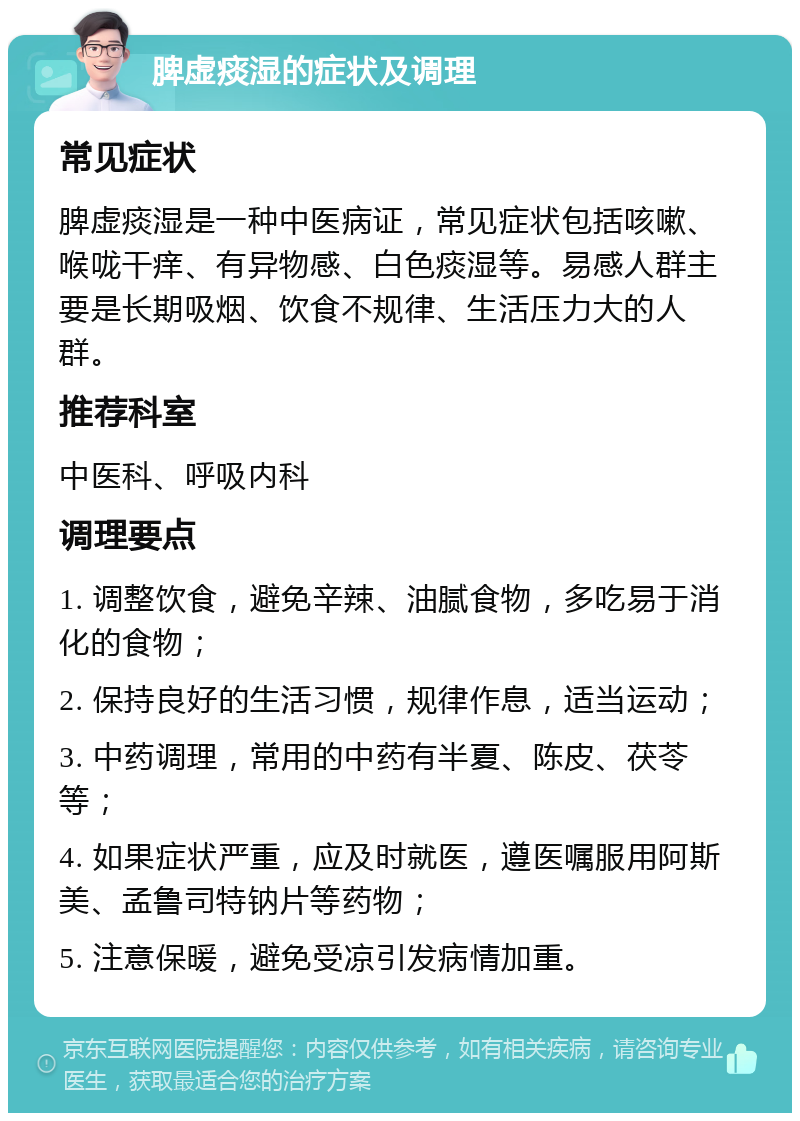 脾虚痰湿的症状及调理 常见症状 脾虚痰湿是一种中医病证，常见症状包括咳嗽、喉咙干痒、有异物感、白色痰湿等。易感人群主要是长期吸烟、饮食不规律、生活压力大的人群。 推荐科室 中医科、呼吸内科 调理要点 1. 调整饮食，避免辛辣、油腻食物，多吃易于消化的食物； 2. 保持良好的生活习惯，规律作息，适当运动； 3. 中药调理，常用的中药有半夏、陈皮、茯苓等； 4. 如果症状严重，应及时就医，遵医嘱服用阿斯美、孟鲁司特钠片等药物； 5. 注意保暖，避免受凉引发病情加重。